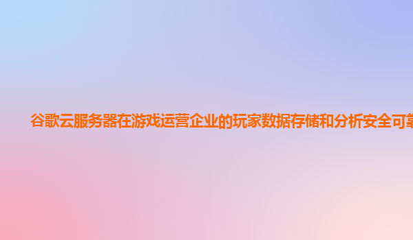 谷歌云服务器在游戏运营企业的玩家数据存储和分析安全可靠吗？