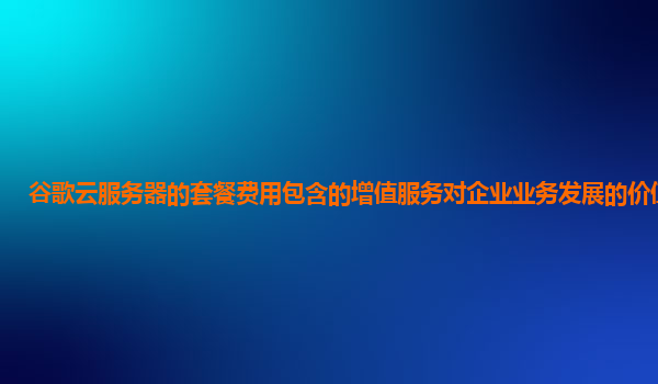 谷歌云服务器的套餐费用包含的增值服务对企业业务发展的价值大吗？