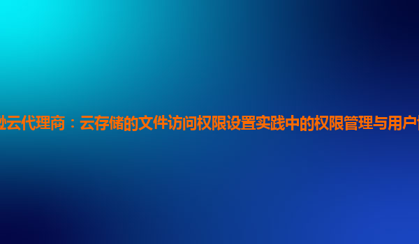 亚马逊云代理商：云存储的文件访问权限设置实践中的权限管理与用户协作效率如何平衡？