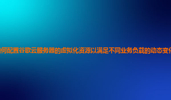 如何配置谷歌云服务器的虚拟化资源以满足不同业务负载的动态变化和性能要求？
