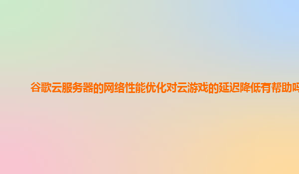 谷歌云服务器的网络性能优化对云游戏的延迟降低有帮助吗？