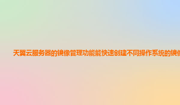 天翼云服务器的镜像管理功能能快速创建不同操作系统的镜像吗？