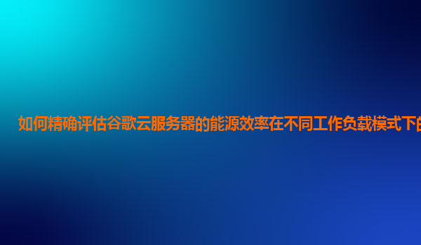 如何精确评估谷歌云服务器的能源效率在不同工作负载模式下的表现？