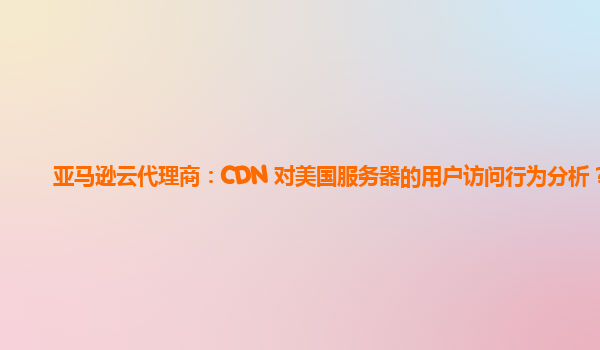 亚马逊云代理商：CDN 对美国服务器的用户访问行为分析？