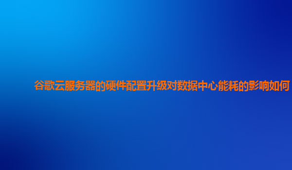 谷歌云服务器的硬件配置升级对数据中心能耗的影响如何？