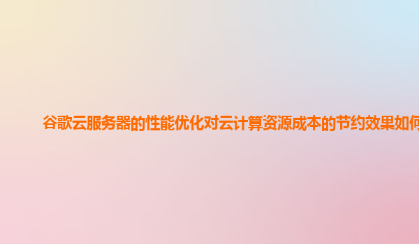 谷歌云服务器的性能优化对云计算资源成本的节约效果如何？