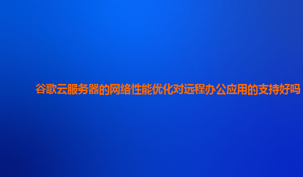 谷歌云服务器的网络性能优化对远程办公应用的支持好吗？