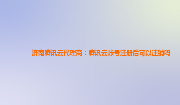 济南腾讯云代理商：腾讯云账号注册后可以注销吗