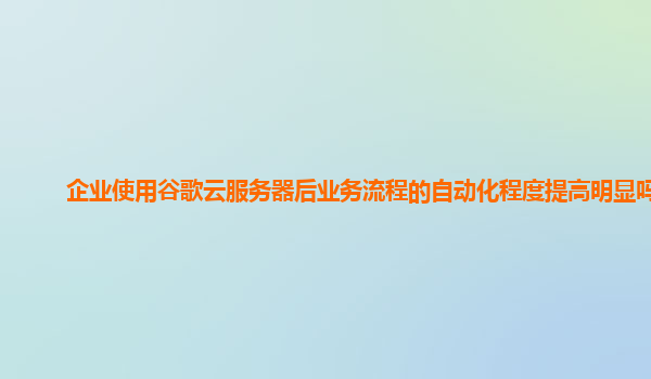 企业使用谷歌云服务器后业务流程的自动化程度提高明显吗？