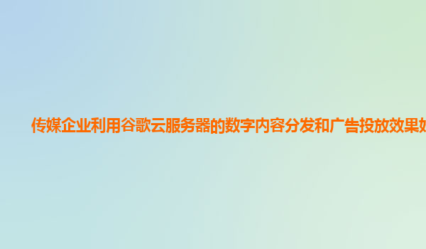 传媒企业利用谷歌云服务器的数字内容分发和广告投放效果好吗？