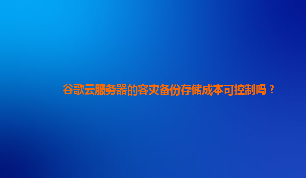 谷歌云服务器的容灾备份存储成本可控制吗？