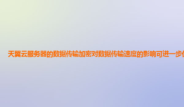 天翼云服务器的数据传输加密对数据传输速度的影响可进一步优化吗？