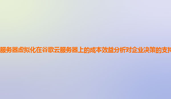 服务器虚拟化在谷歌云服务器上的成本效益分析对企业决策的支持作用强吗？