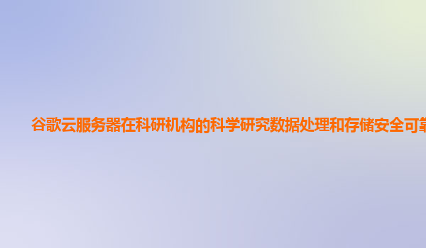 谷歌云服务器在科研机构的科学研究数据处理和存储安全可靠吗？