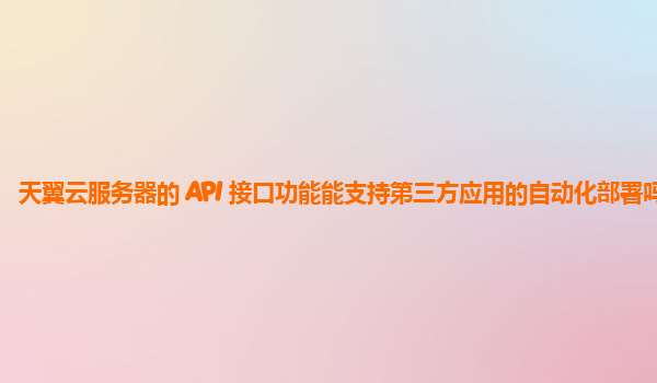 天翼云服务器的 API 接口功能能支持第三方应用的自动化部署吗？