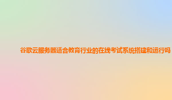 谷歌云服务器适合教育行业的在线考试系统搭建和运行吗？