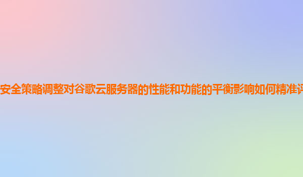 安全策略调整对谷歌云服务器的性能和功能的平衡影响如何精准评估和优化？