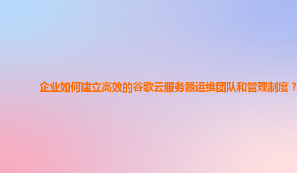 企业如何建立高效的谷歌云服务器运维团队和管理制度？