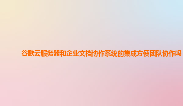 谷歌云服务器和企业文档协作系统的集成方便团队协作吗？