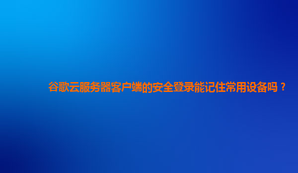 谷歌云服务器客户端的安全登录能记住常用设备吗？