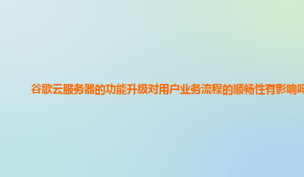 谷歌云服务器的功能升级对用户业务流程的顺畅性有影响吗？
