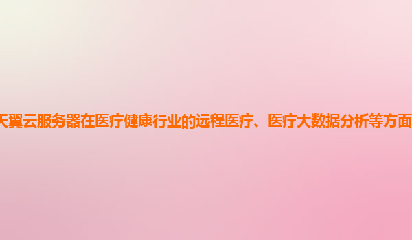 天翼云服务器在医疗健康行业的远程医疗、医疗大数据分析等方面的应用价值？