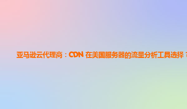 亚马逊云代理商：CDN 在美国服务器的流量分析工具选择？