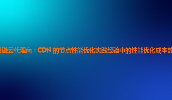 亚马逊云代理商：CDN 的节点性能优化实践经验中的性能优化成本效益如何分析？