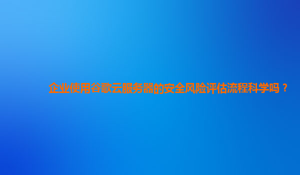 企业使用谷歌云服务器的安全风险评估流程科学吗？