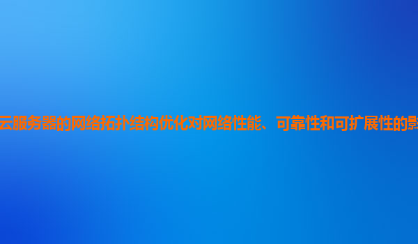 谷歌云服务器的网络拓扑结构优化对网络性能、可靠性和可扩展性的影响如何量化评估？