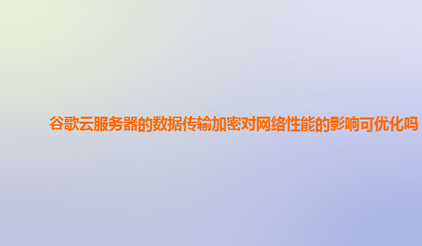 谷歌云服务器的数据传输加密对网络性能的影响可优化吗？