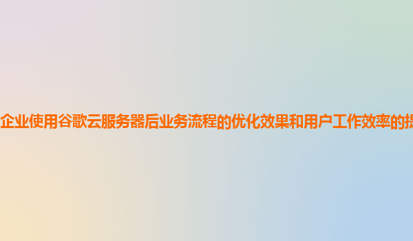 企业使用谷歌云服务器后业务流程的优化效果和用户工作效率的提升显著吗？
