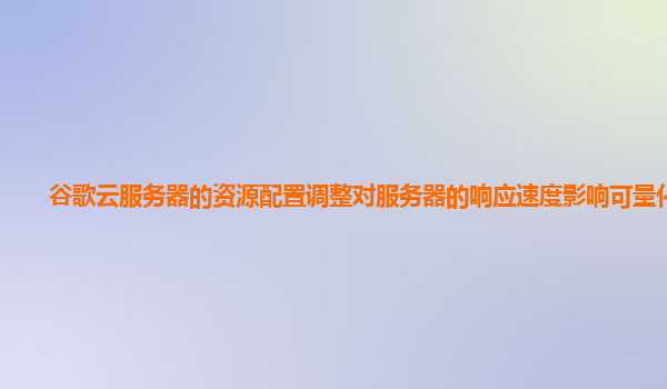 谷歌云服务器的资源配置调整对服务器的响应速度影响可量化吗？