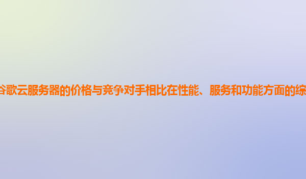 谷歌云服务器的价格与竞争对手相比在性能、服务和功能方面的综合优势在哪？
