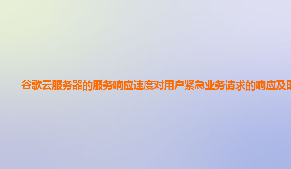 谷歌云服务器的服务响应速度对用户紧急业务请求的响应及时吗？