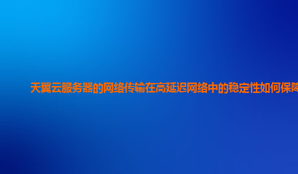 天翼云服务器的网络传输在高延迟网络中的稳定性如何保障？