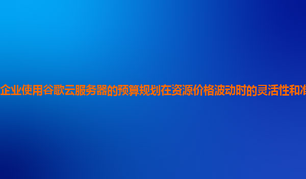 企业使用谷歌云服务器的预算规划在资源价格波动时的灵活性和准确性如何？