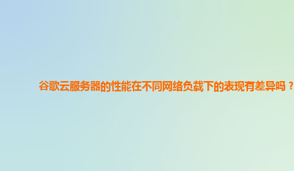 谷歌云服务器的性能在不同网络负载下的表现有差异吗？