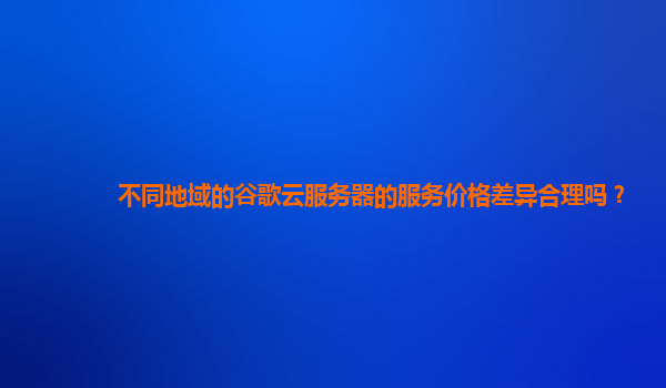 不同地域的谷歌云服务器的服务价格差异合理吗？