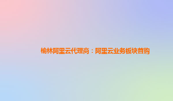 榆林阿里云代理商：阿里云业务板块首购