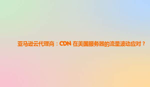 亚马逊云代理商：CDN 在美国服务器的流量波动应对？