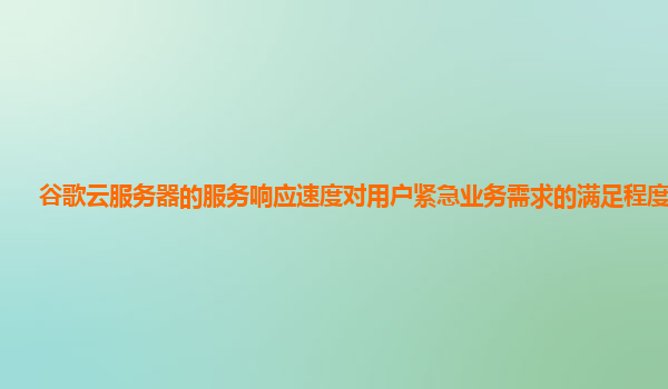 谷歌云服务器的服务响应速度对用户紧急业务需求的满足程度怎样？