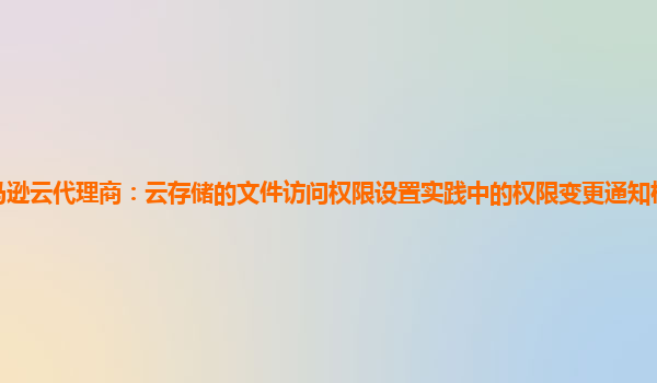 亚马逊云代理商：云存储的文件访问权限设置实践中的权限变更通知机制与用户体验？