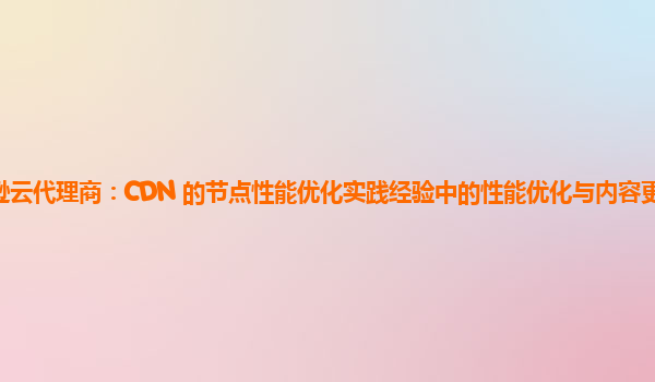 亚马逊云代理商：CDN 的节点性能优化实践经验中的性能优化与内容更新的协同策略？