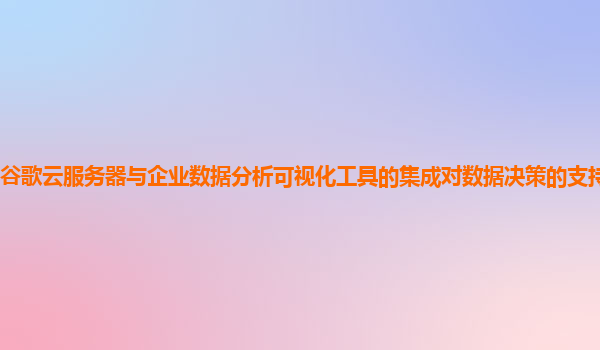 谷歌云服务器与企业数据分析可视化工具的集成对数据决策的支持力度大吗？