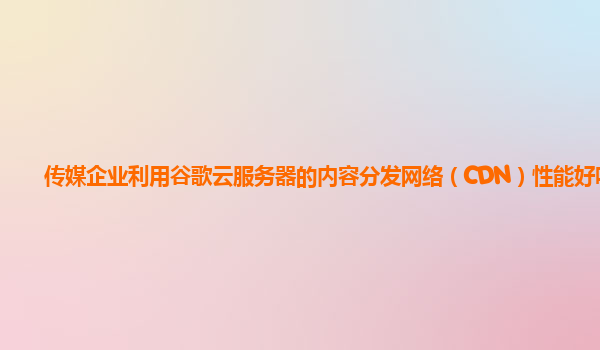 传媒企业利用谷歌云服务器的内容分发网络（CDN）性能好吗？