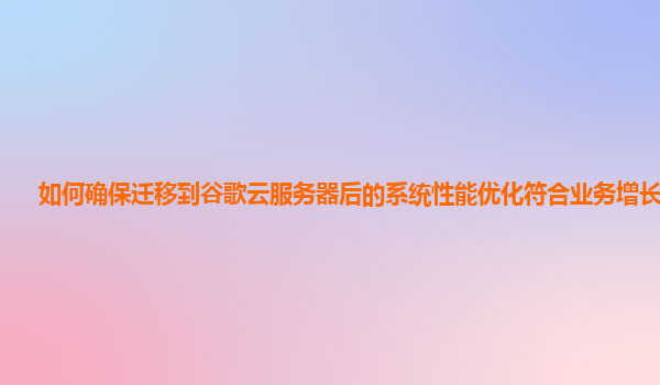 如何确保迁移到谷歌云服务器后的系统性能优化符合业务增长需求？
