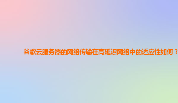 谷歌云服务器的网络传输在高延迟网络中的适应性如何？