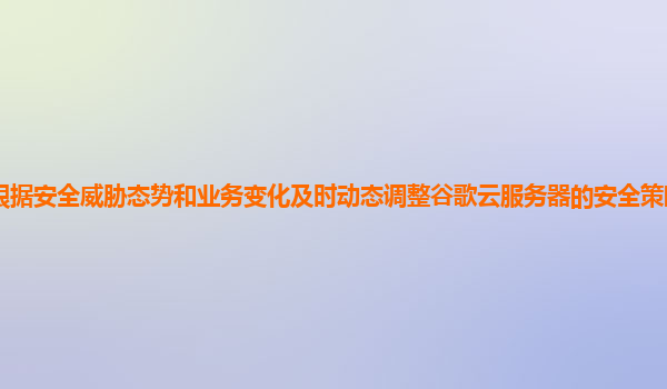 如何根据安全威胁态势和业务变化及时动态调整谷歌云服务器的安全策略以保障数据安全？