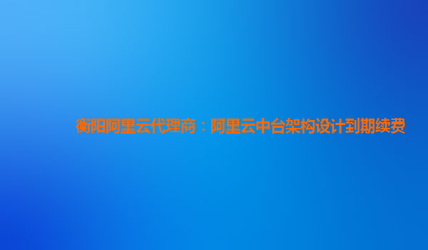 衡阳阿里云代理商：阿里云中台架构设计到期续费